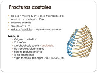 Fracturas costales La lesión más frecuente en el trauma directo Ancianos > adultos >> niños Lesiones en anillo Costillas 5ª  a  9ª aislada  /  múltiples :  busque lesiones asociadas Manejo: Oxígeno a alto flujo Valore VM Almohadillado suave –  analgesia.   No vendajes cferenciales Respire profundamente TS no emergente Vigile factores de riesgo:  EPOC, anciano, etc. 