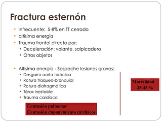 Fractura esternón Infrecuente:  5-8% en TT cerrado altísima energía Trauma frontal directo por: Deceleración: volante, salpicadero Otros objetos Altísima energía - Sospeche lesiones graves: Desgarro aorta torácica Rotura traqueo-bronquial Rotura diafragmática Tórax inestable Trauma cardíaco Mortalidad  25-45 % Contusión pulmonar Contusión /taponamiento cardíacos 