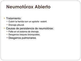 Neumotórax Abierto Tratamiento:  Cubrir la herida con un apósito  estéril.  Drenaje pleural.   Causas de persistencia de neumotórax: Falla en el sistema de drenaje. Desgarros traqueo bronquiales. Desgarros pulmonares.  