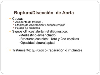 Ruptura/Disección  de Aorta Causa:  Accidente de tránsito . Efectos de Aceleración y desaceleración.  Patada de animales Signos clínicos alertan el diagnostico: -Mediastino ensanchado. -Fracturas costales:  1era y 2da costillas -Opacidad pleural apical  Tratamiento: quirúrgico.(reparación o implante) 