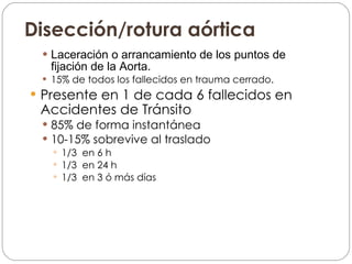 Disección/rotura aórtica Laceración o arrancamiento de los puntos de fijación de la Aorta. 15% de todos los fallecidos en trauma cerrado. Presente en 1 de cada 6 fallecidos en Accidentes de Tránsito 85% de forma instantánea 10-15% sobrevive al traslado 1/3  en 6 h 1/3  en 24 h 1/3  en 3 ó más días 