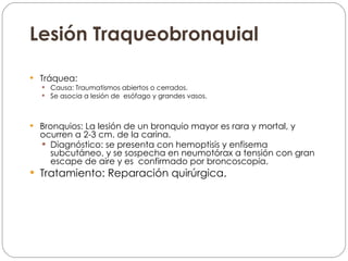 Lesión Traqueobronquial Tráquea:  Causa: Traumatismos abiertos o cerrados. Se asocia a lesión de  esófago y grandes vasos. Bronquios: La lesión de un bronquio mayor es rara y mortal, y ocurren a 2-3 cm. de la carina. Diagnóstico: se presenta con hemoptisis y enfisema subcutáneo, y se sospecha en neumotórax a tensión con gran escape de aire y es  confirmado por broncoscopía. Tratamiento: Reparación quirúrgica. 
