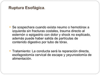 Ruptura Esofágica .  Se sospechara cuando exista neumo o hemotórax a izquierda sin fracturas costales, trauma directo al esternón o epigastrio con dolor y shock no explicado, además puede haber salida de partículas de contenido digestivo por tubo de tórax.  Tratamiento: La conducta será la reparación directa, esofagostomía cervical de escape y yeyunostomía de alimentación.  