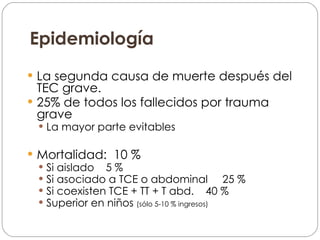 Epidemiología La segunda causa de  muerte  después del TEC grave. 25% de todos los fallecidos por trauma grave La mayor parte evitables Mortalidad:  10 % Si aislado  5 % Si asociado a TCE o abdominal  25 % Si coexisten TCE + TT + T abd.  40 % Superior en niños  (sólo 5-10 % ingresos) 