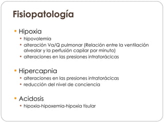 Fisiopatología Hipoxia hipovolemia alteración Va/Q pulmonar (Relación entre la ventilación alveolar y la perfusión capilar por minuto) alteraciones en las presiones intratorácicas Hipercapnia alteraciones en las presiones intratorácicas reducción del nivel de conciencia Acidosis hipoxia-hipoxemia-hipoxia tisular 