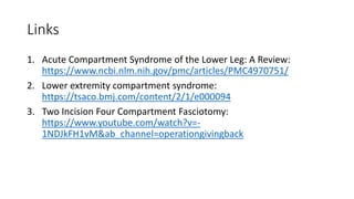 Links
1. Acute Compartment Syndrome of the Lower Leg: A Review:
https://www.ncbi.nlm.nih.gov/pmc/articles/PMC4970751/
2. Lower extremity compartment syndrome:
https://tsaco.bmj.com/content/2/1/e000094
3. Two Incision Four Compartment Fasciotomy:
https://www.youtube.com/watch?v=-
1NDJkFH1vM&ab_channel=operationgivingback
 