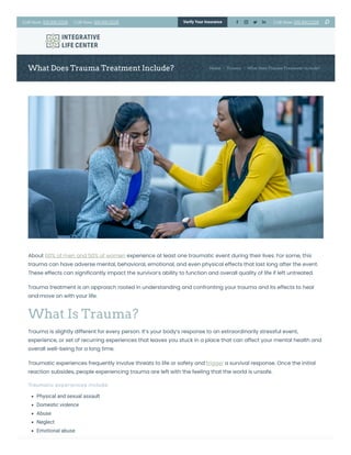 What Does Trauma Treatment Include? Home Trauma What Does Trauma Treatment Include?
About 60% of men and 50% of women experience at least one traumatic event during their lives. For some, this
trauma can have adverse mental, behavioral, emotional, and even physical effects that last long after the event.
These effects can significantly impact the survivor’s ability to function and overall quality of life if left untreated.
Trauma treatment is an approach rooted in understanding and confronting your trauma and its effects to heal
and move on with your life.
What Is Trauma?
Trauma is slightly different for every person. It’s your body’s response to an extraordinarily stressful event,
experience, or set of recurring experiences that leaves you stuck in a place that can affect your mental health and
overall well-being for a long time.
Traumatic experiences frequently involve threats to life or safety and trigger a survival response. Once the initial
reaction subsides, people experiencing trauma are left with the feeling that the world is unsafe.
Traumatic experiences include:
Physical and sexual assault
Domestic violence
Abuse
Neglect
Emotional abuse
/ /
Call Now: 615.891.2226 Call Now: 615.891.2226 Call Now: 615.891.2226
Verify Your Insurance     󬁑
 