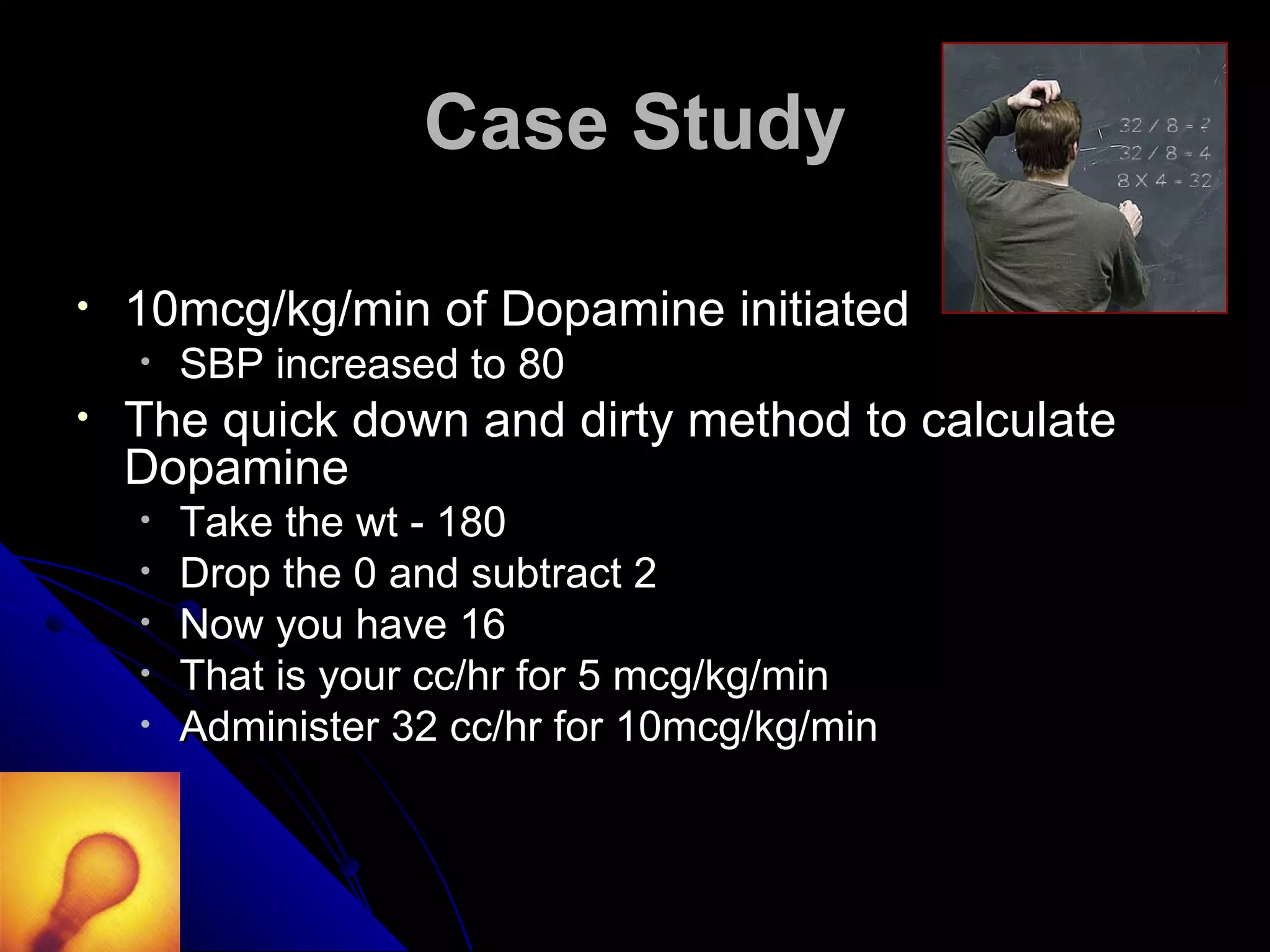 Case Study

•   10mcg/kg/min of Dopamine initiated
    •   SBP increased to 80
•   The quick down and dirty method to calculate
    Dopamine
    •   Take the wt - 180
    •   Drop the 0 and subtract 2
    •   Now you have 16
    •   That is your cc/hr for 5 mcg/kg/min
    •   Administer 32 cc/hr for 10mcg/kg/min
 