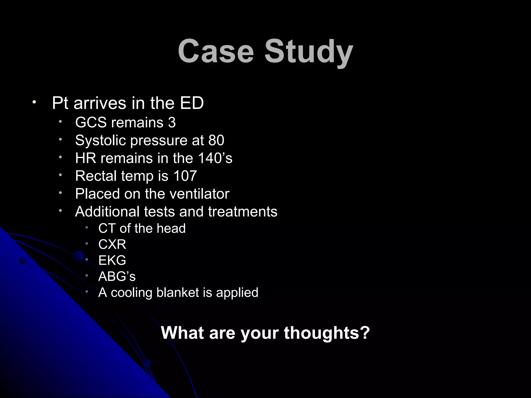 Case Study
•   Pt arrives in the ED
    •   GCS remains 3
    •   Systolic pressure at 80
    •   HR remains in the 140’s
    •   Rectal temp is 107
    •   Placed on the ventilator
    •   Additional tests and treatments
         •   CT of the head
         •   CXR
         •   EKG
         •   ABG’s
         •   A cooling blanket is applied


                       What are your thoughts?
 