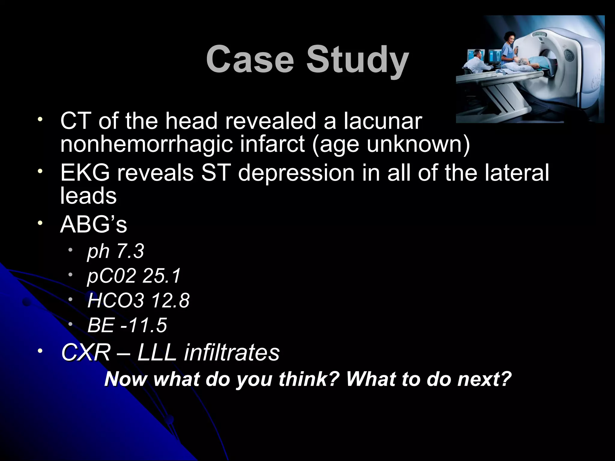 Case Study
•   CT of the head revealed a lacunar
    nonhemorrhagic infarct (age unknown)
•   EKG reveals ST depression in all of the lateral
    leads
•   ABG’s
    •   ph 7.3
    •   pC02 25.1
    •   HCO3 12.8
    •   BE -11.5
•   CXR – LLL infiltrates
         Now what do you think? What to do next?
 