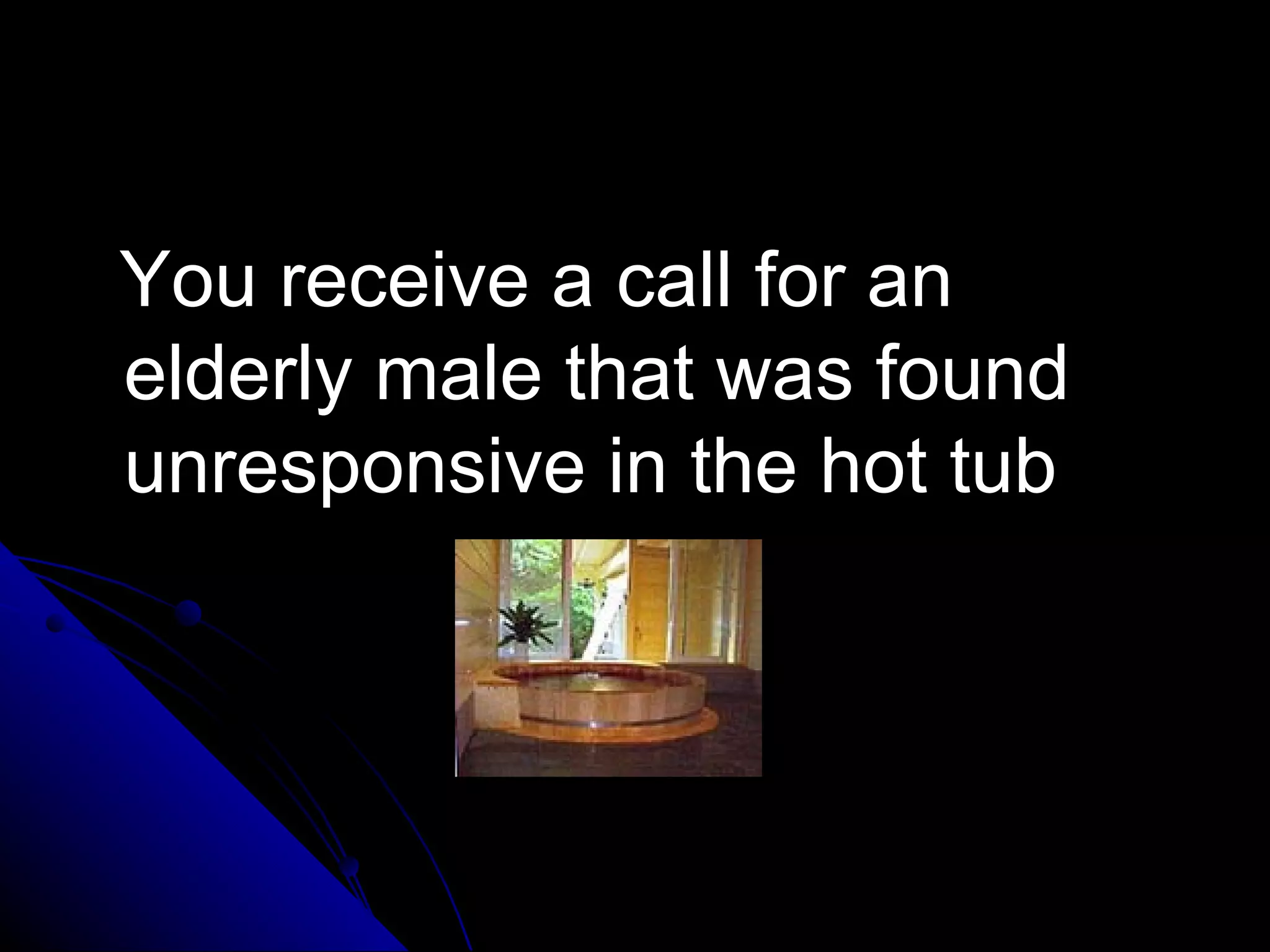 You receive a call for an
elderly male that was found
unresponsive in the hot tub
 