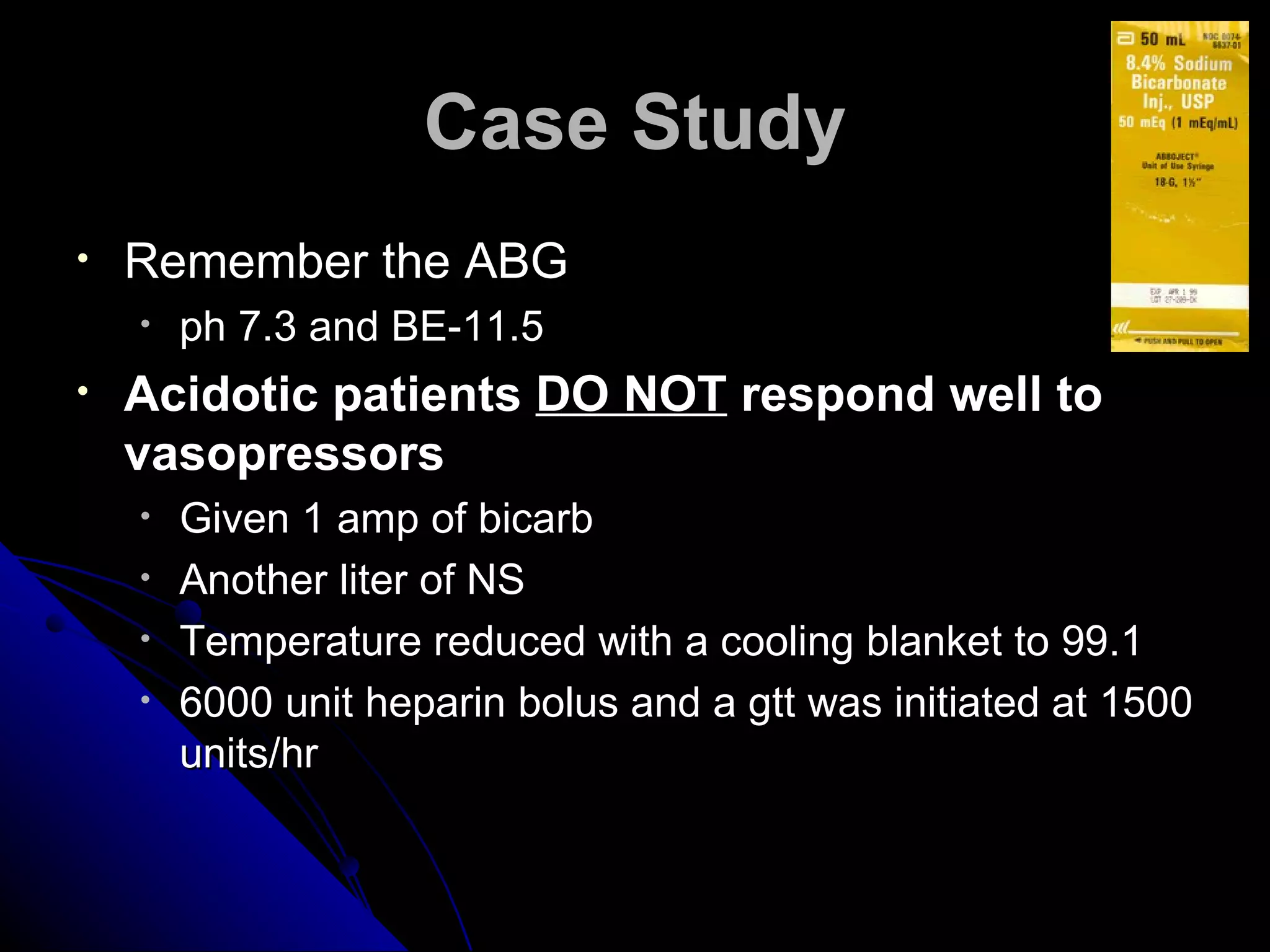 Case Study
•   Remember the ABG
    •   ph 7.3 and BE-11.5
•   Acidotic patients DO NOT respond well to
    vasopressors
    •   Given 1 amp of bicarb
    •   Another liter of NS
    •   Temperature reduced with a cooling blanket to 99.1
    •   6000 unit heparin bolus and a gtt was initiated at 1500
        units/hr
 