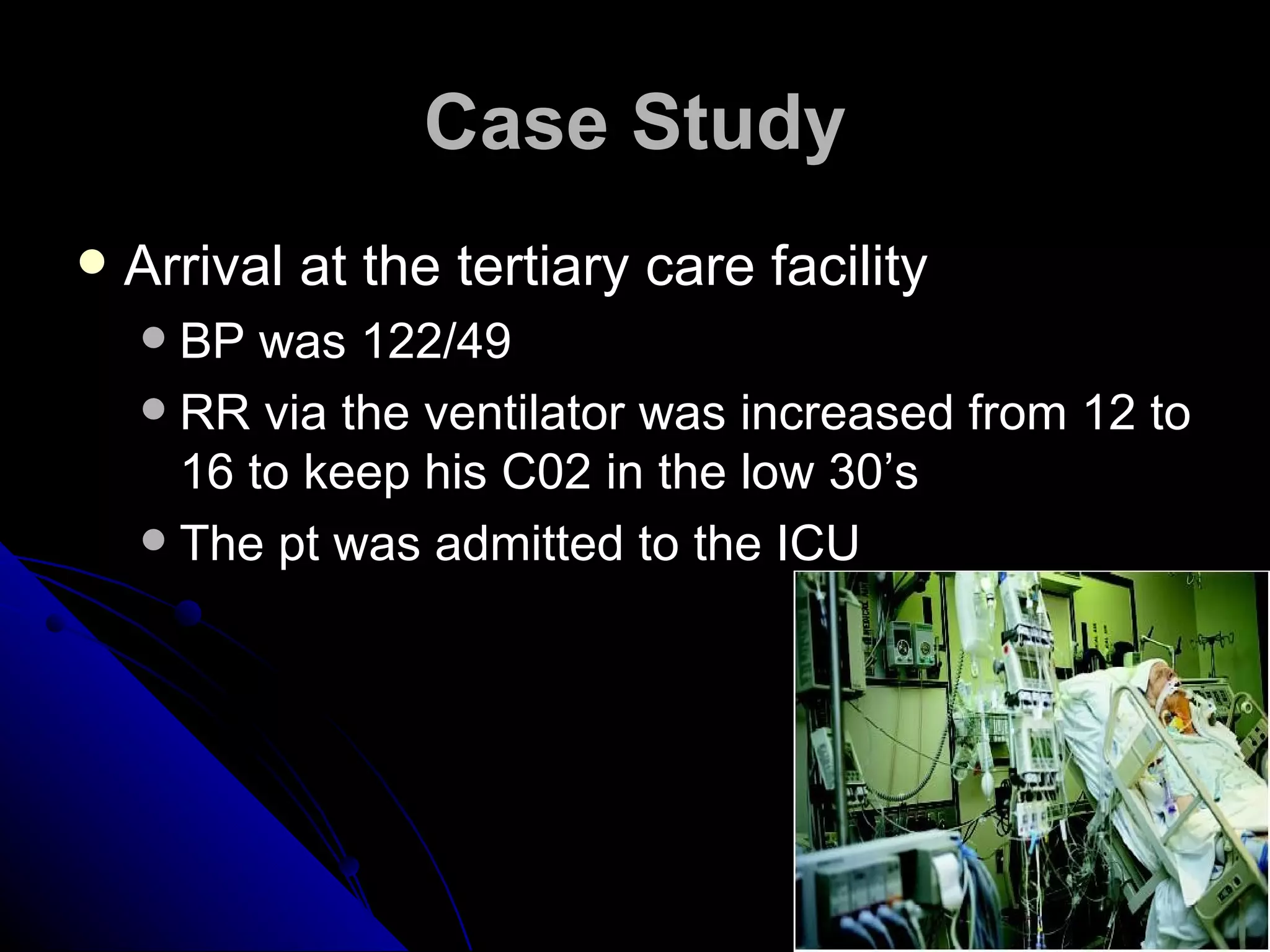 Case Study
   Arrival at the tertiary care facility
     BP was 122/49
     RR via the ventilator was increased from 12 to
      16 to keep his C02 in the low 30’s
     The pt was admitted to the ICU
 
