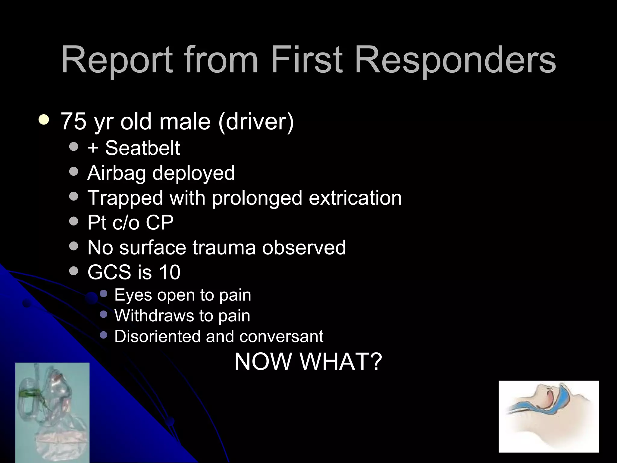Report from First Responders
   75 yr old male (driver)
       + Seatbelt
       Airbag deployed
       Trapped with prolonged extrication
       Pt c/o CP
       No surface trauma observed
       GCS is 10
            Eyes open to pain
            Withdraws to pain
            Disoriented and conversant
                           NOW WHAT?
 