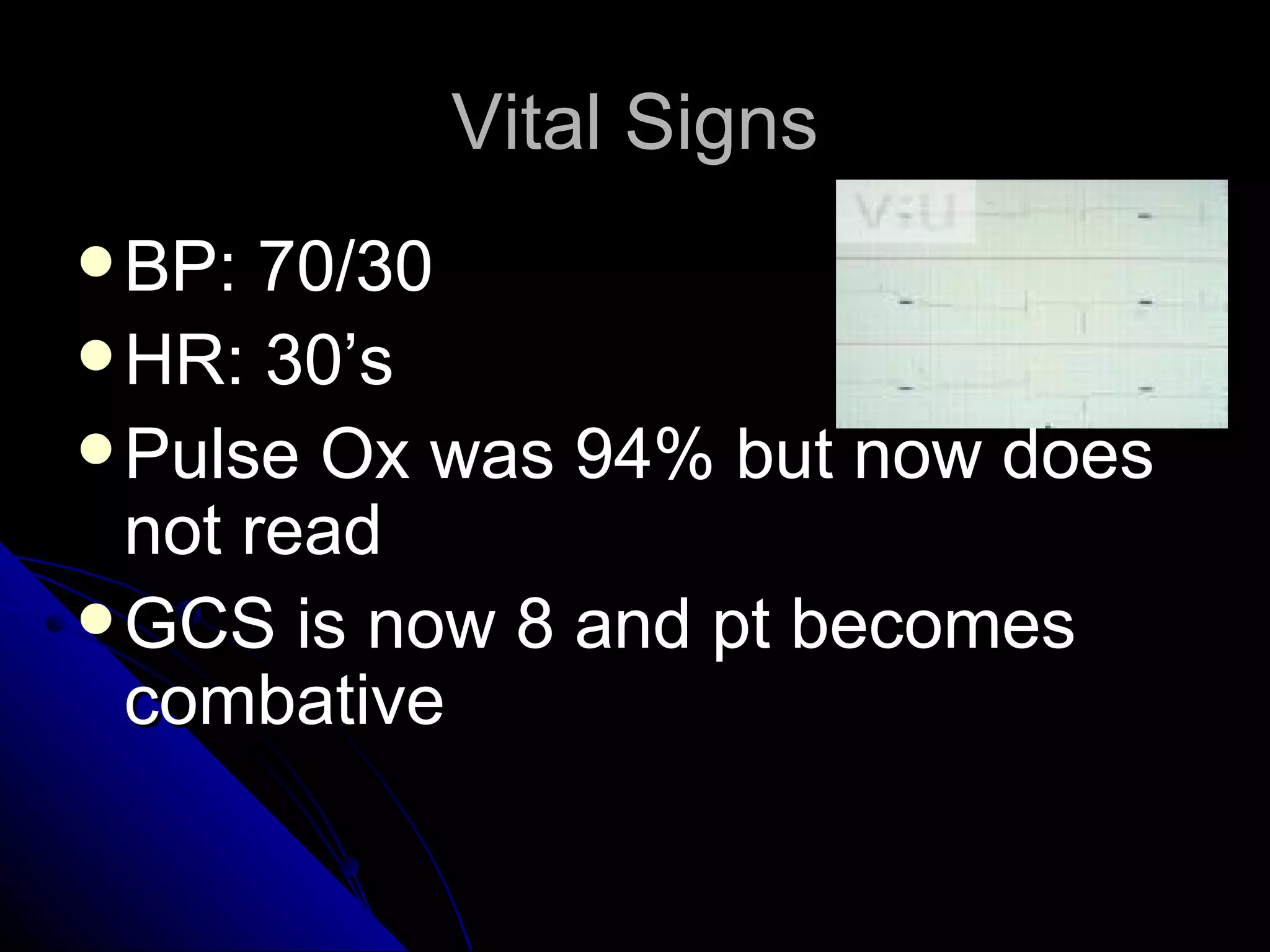 Vital Signs
 BP:  70/30
 HR: 30’s
 Pulse Ox was 94% but now does
  not read
 GCS is now 8 and pt becomes
  combative
 
