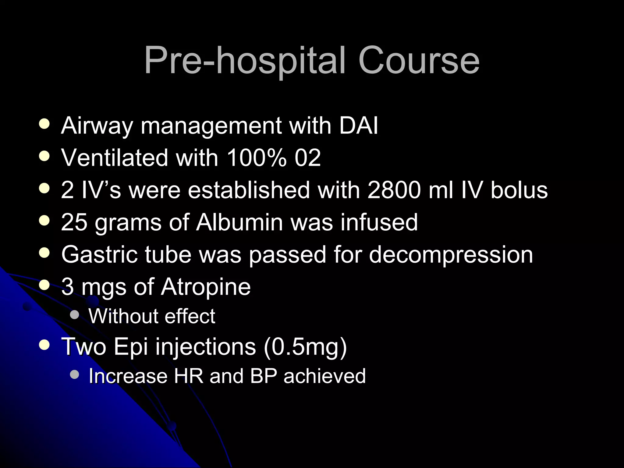 Pre-hospital Course
   Airway management with DAI
   Ventilated with 100% 02
   2 IV’s were established with 2800 ml IV bolus
   25 grams of Albumin was infused
   Gastric tube was passed for decompression
   3 mgs of Atropine
       Without effect
   Two Epi injections (0.5mg)
       Increase HR and BP achieved
 