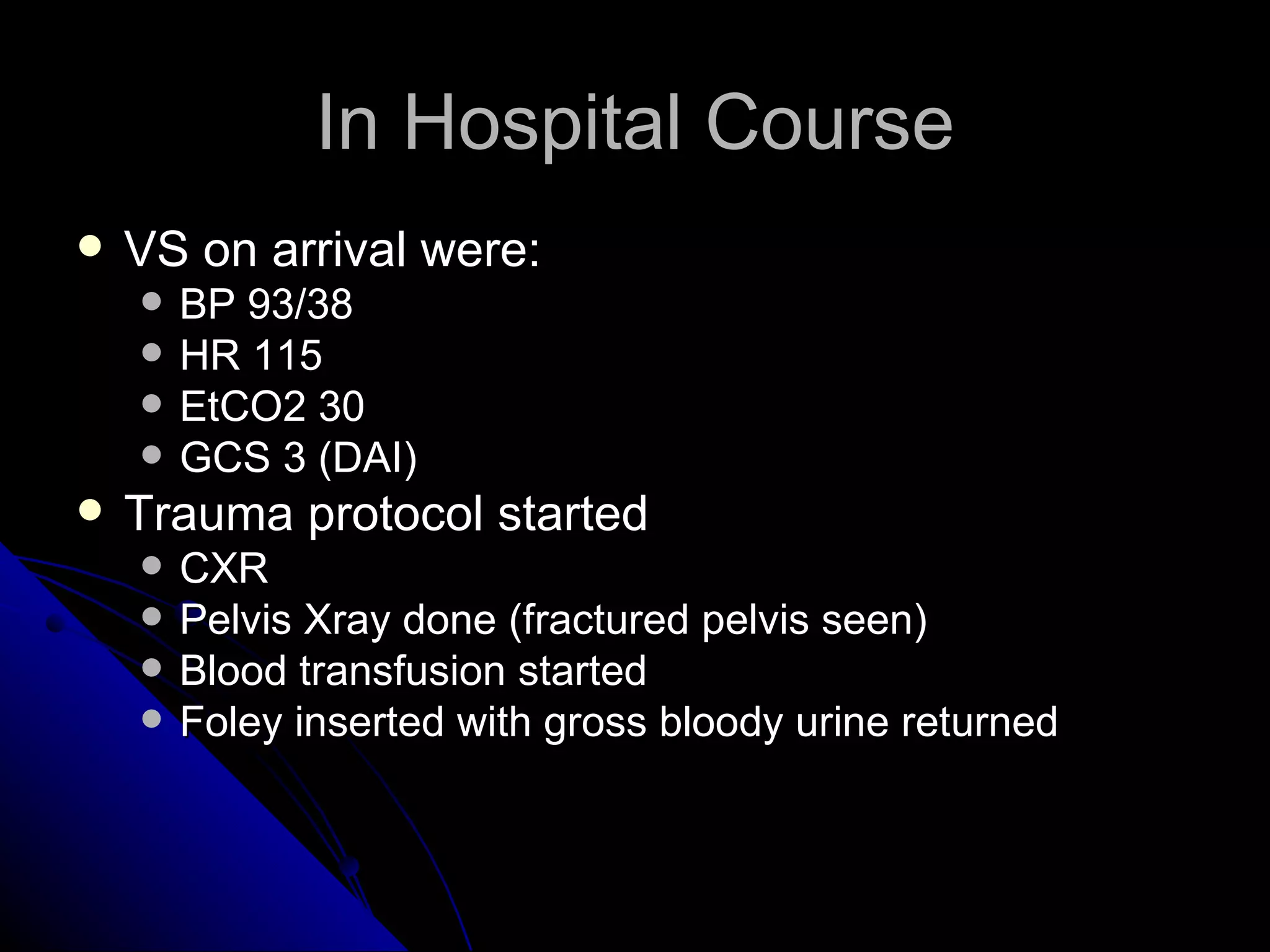 In Hospital Course
   VS on arrival were:
       BP 93/38
       HR 115
       EtCO2 30
       GCS 3 (DAI)
   Trauma protocol started
       CXR
       Pelvis Xray done (fractured pelvis seen)
       Blood transfusion started
       Foley inserted with gross bloody urine returned
 