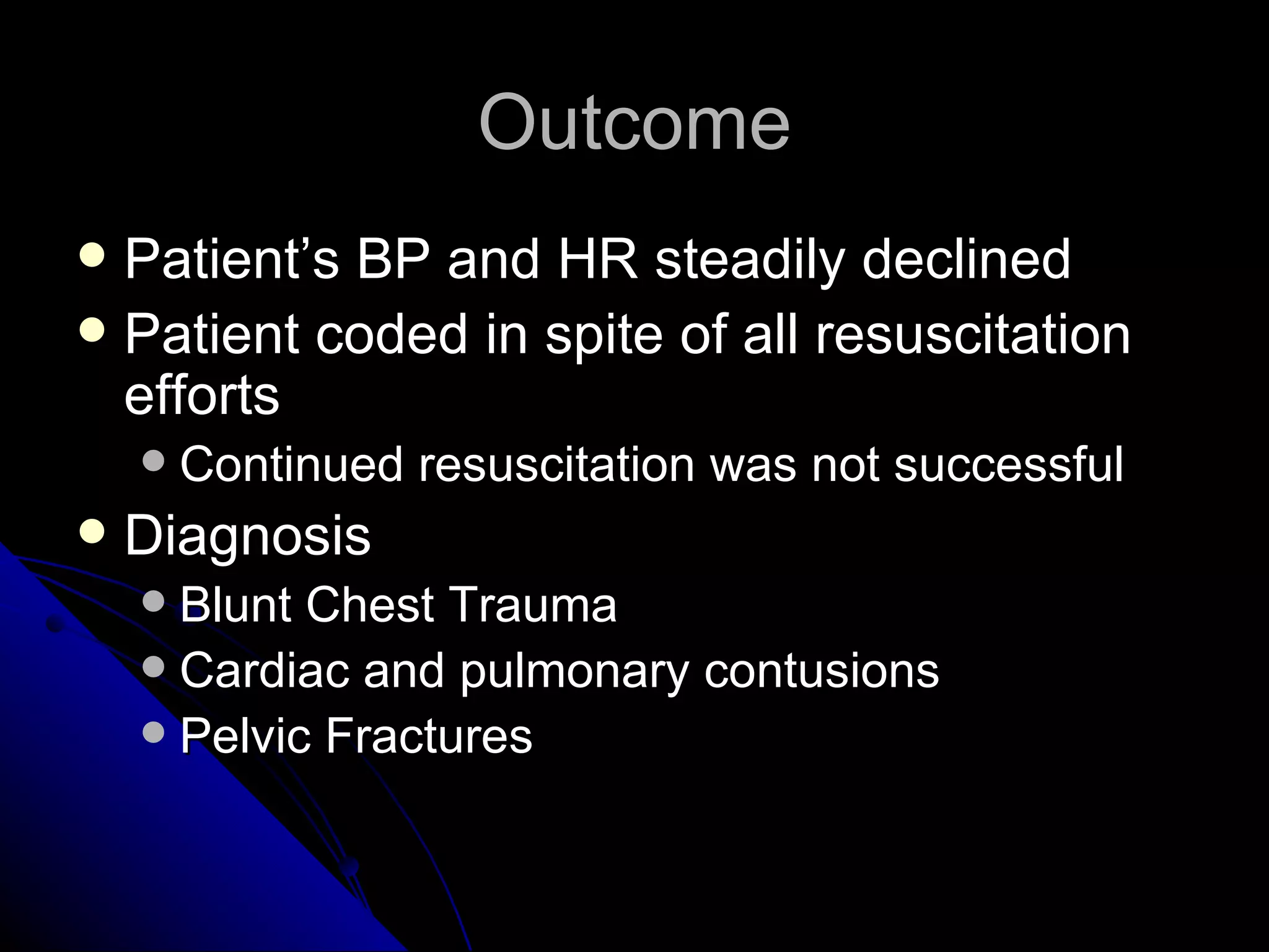 Outcome
 Patient’s BP and HR steadily declined
 Patient coded in spite of all resuscitation
  efforts
       Continued resuscitation was not successful
   Diagnosis
     Blunt Chest Trauma
     Cardiac and pulmonary contusions
     Pelvic Fractures
 
