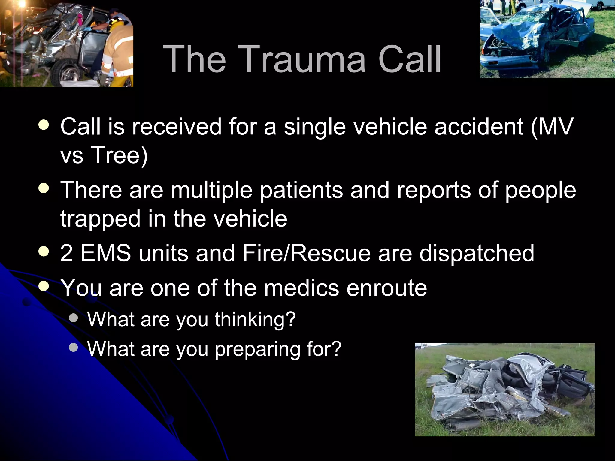 The Trauma Call
   Call is received for a single vehicle accident (MV
    vs Tree)
   There are multiple patients and reports of people
    trapped in the vehicle
   2 EMS units and Fire/Rescue are dispatched
   You are one of the medics enroute
       What are you thinking?
       What are you preparing for?
 