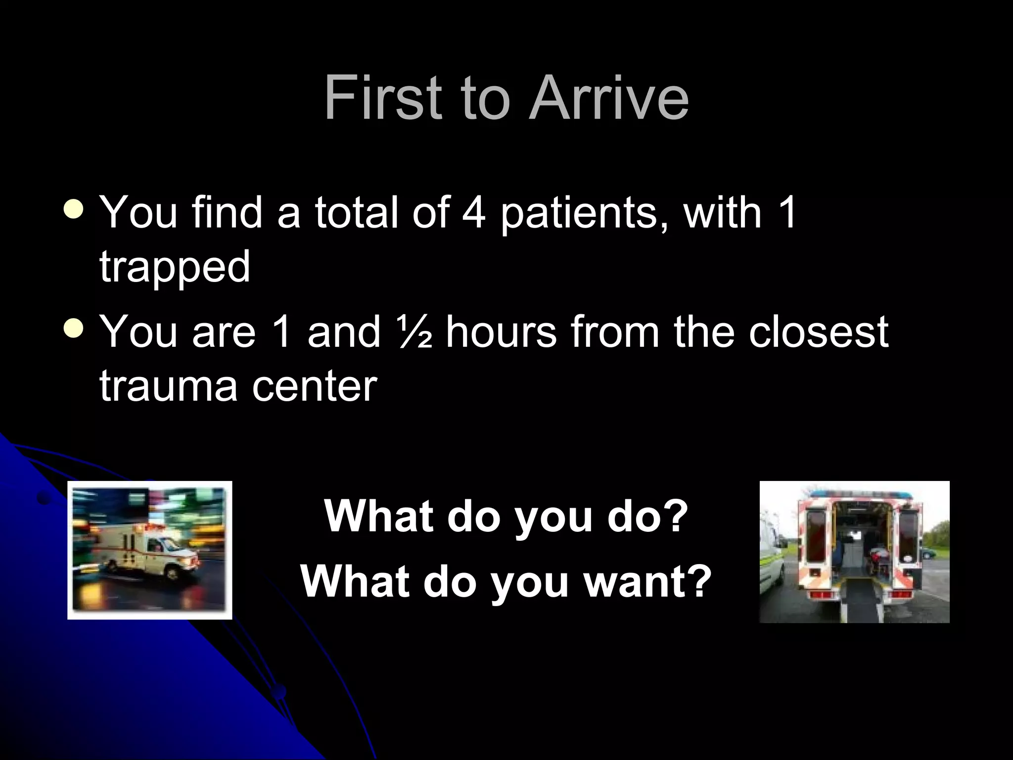 First to Arrive
 You find a total of 4 patients, with 1
  trapped
 You are 1 and ½ hours from the closest
  trauma center

            What do you do?
           What do you want?
 