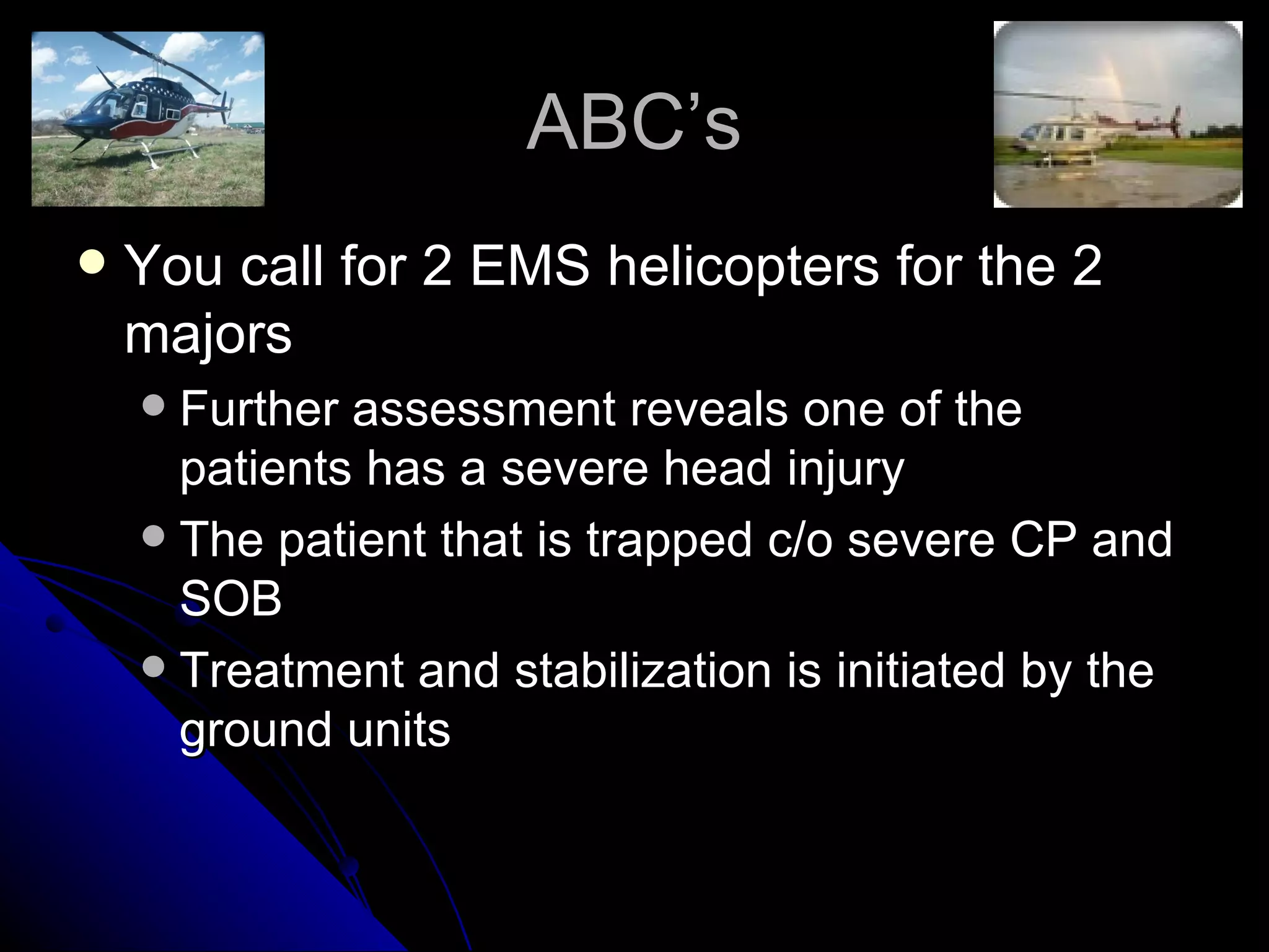 ABC’s
   You call for 2 EMS helicopters for the 2
    majors
     Further assessment reveals one of the
      patients has a severe head injury
     The patient that is trapped c/o severe CP and
      SOB
     Treatment and stabilization is initiated by the
      ground units
 