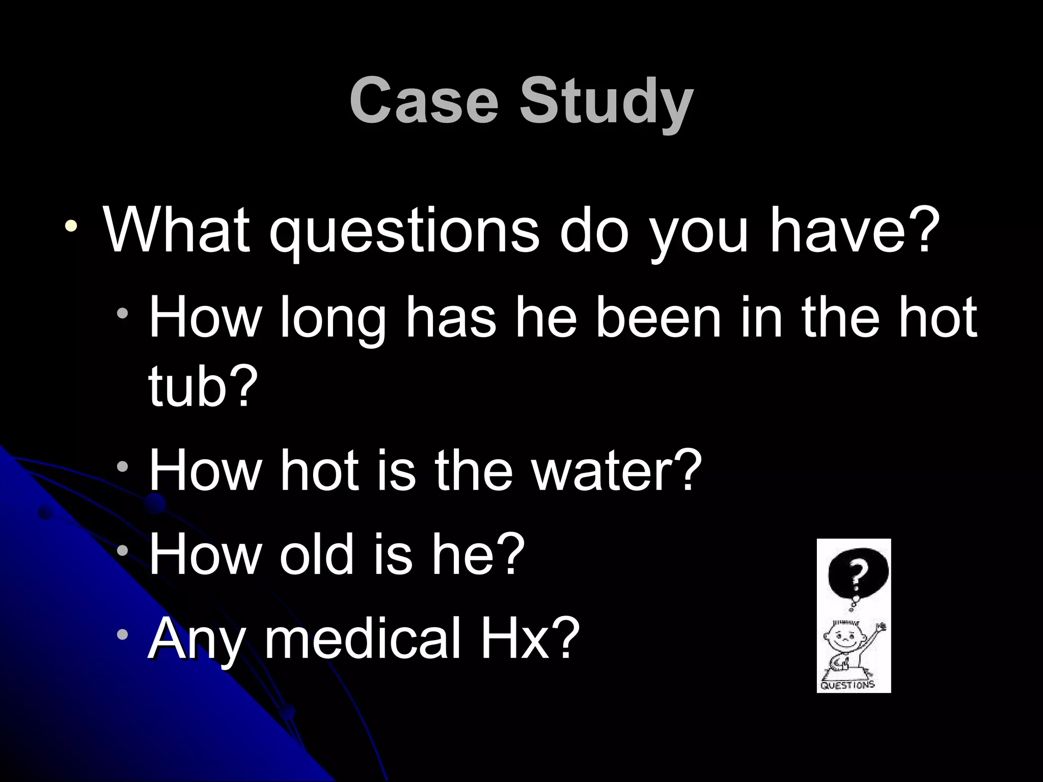 Case Study
•   What questions do you have?
    •   How long has he been in the hot
        tub?
    •   How hot is the water?
    •   How old is he?
    •   Any medical Hx?
 