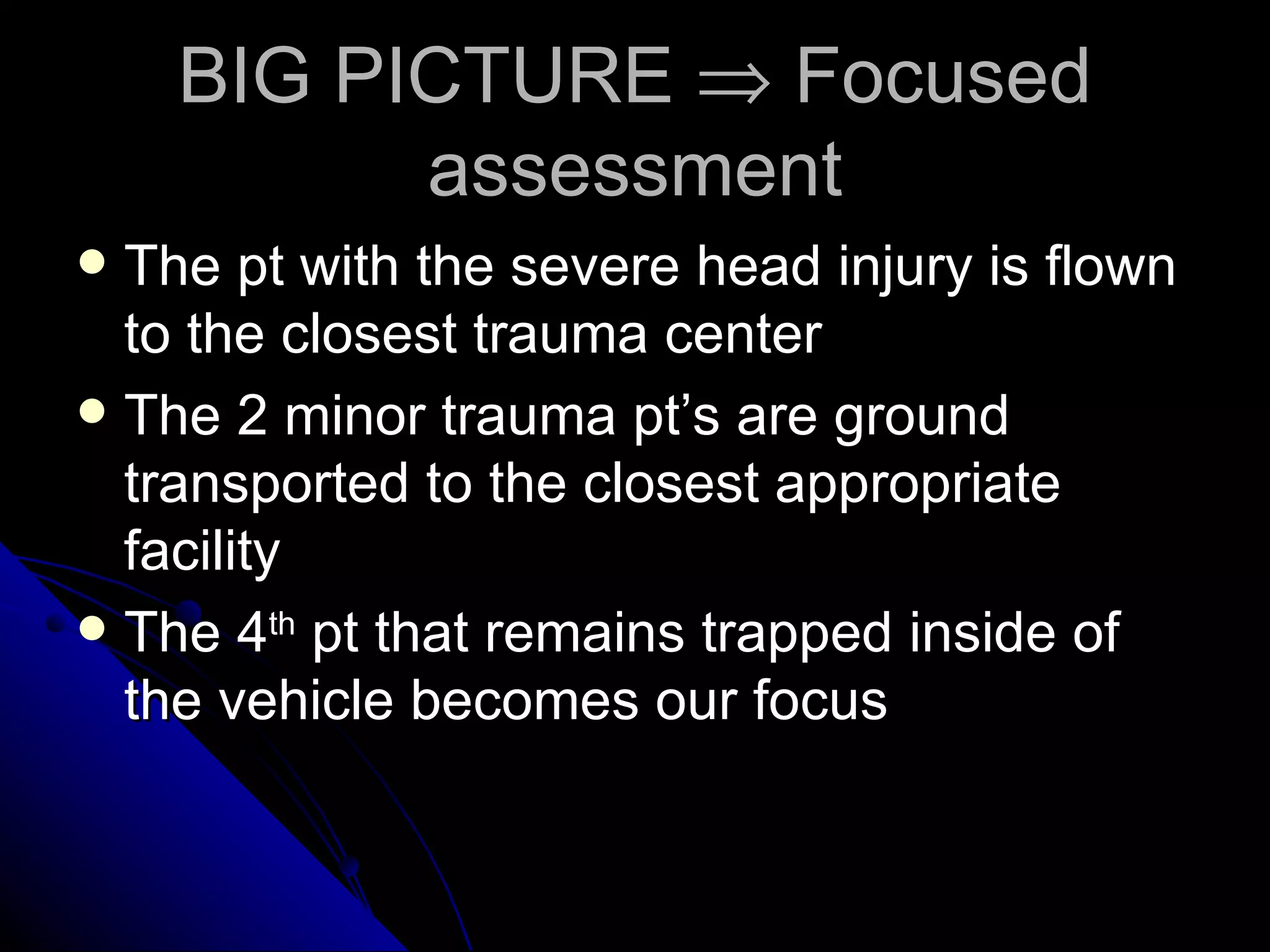 BIG PICTURE ⇒ Focused
          assessment
 The pt with the severe head injury is flown
  to the closest trauma center
 The 2 minor trauma pt’s are ground
  transported to the closest appropriate
  facility
 The 4th pt that remains trapped inside of
  the vehicle becomes our focus
 