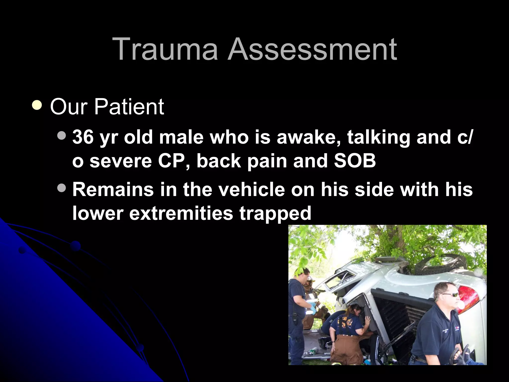 Trauma Assessment
   Our Patient
     36 yr old male who is awake, talking and c/
      o severe CP, back pain and SOB
     Remains in the vehicle on his side with his
      lower extremities trapped
 