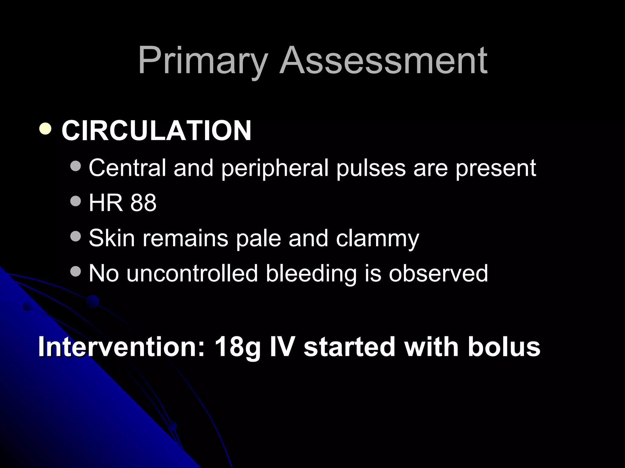 Primary Assessment
   CIRCULATION
     Central and peripheral pulses are present
     HR 88
     Skin remains pale and clammy
     No uncontrolled bleeding is observed



Intervention: 18g IV started with bolus
 