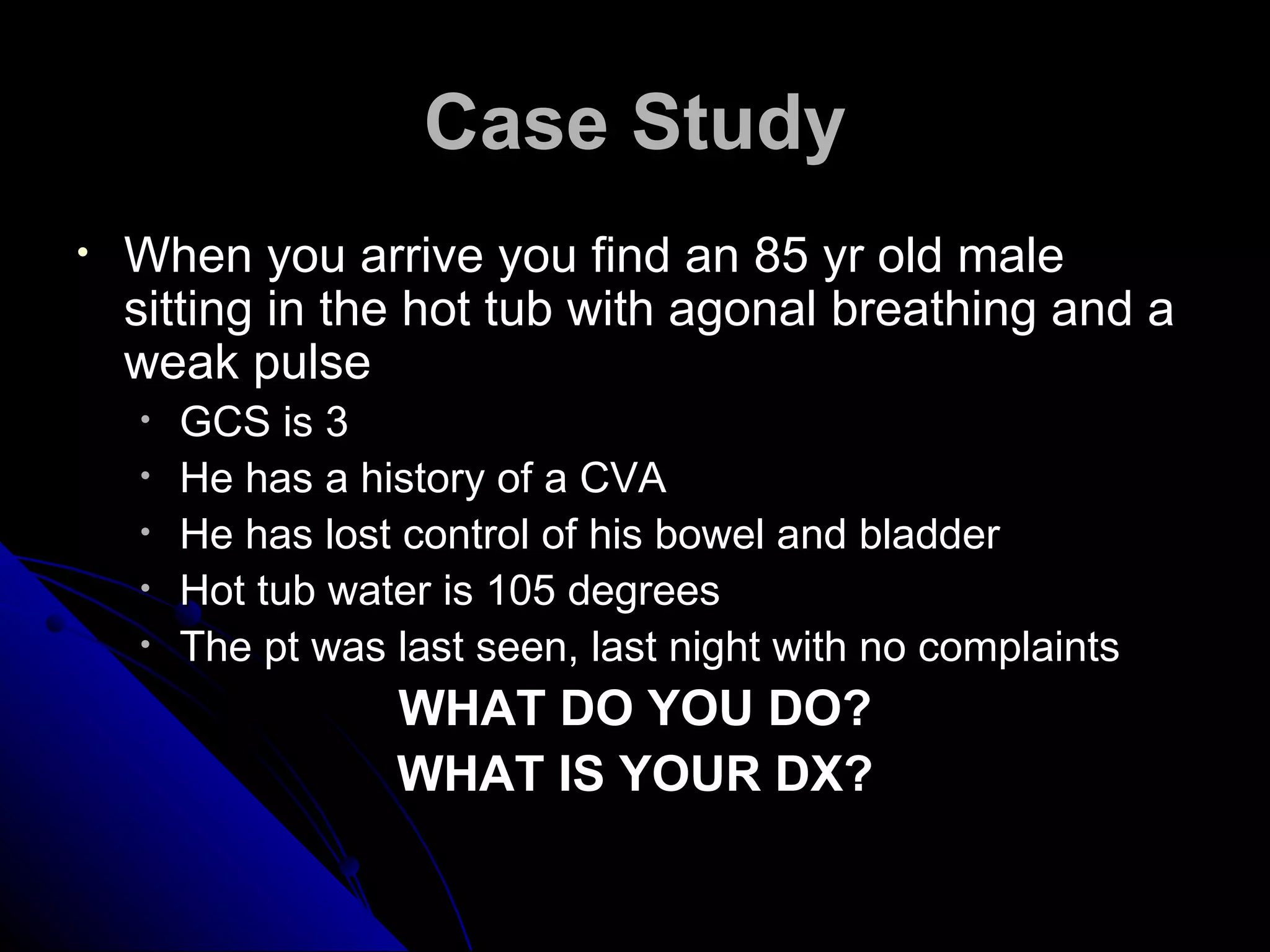 Case Study
•   When you arrive you find an 85 yr old male
    sitting in the hot tub with agonal breathing and a
    weak pulse
    •   GCS is 3
    •   He has a history of a CVA
    •   He has lost control of his bowel and bladder
    •   Hot tub water is 105 degrees
    •   The pt was last seen, last night with no complaints
                   WHAT DO YOU DO?
                   WHAT IS YOUR DX?
 