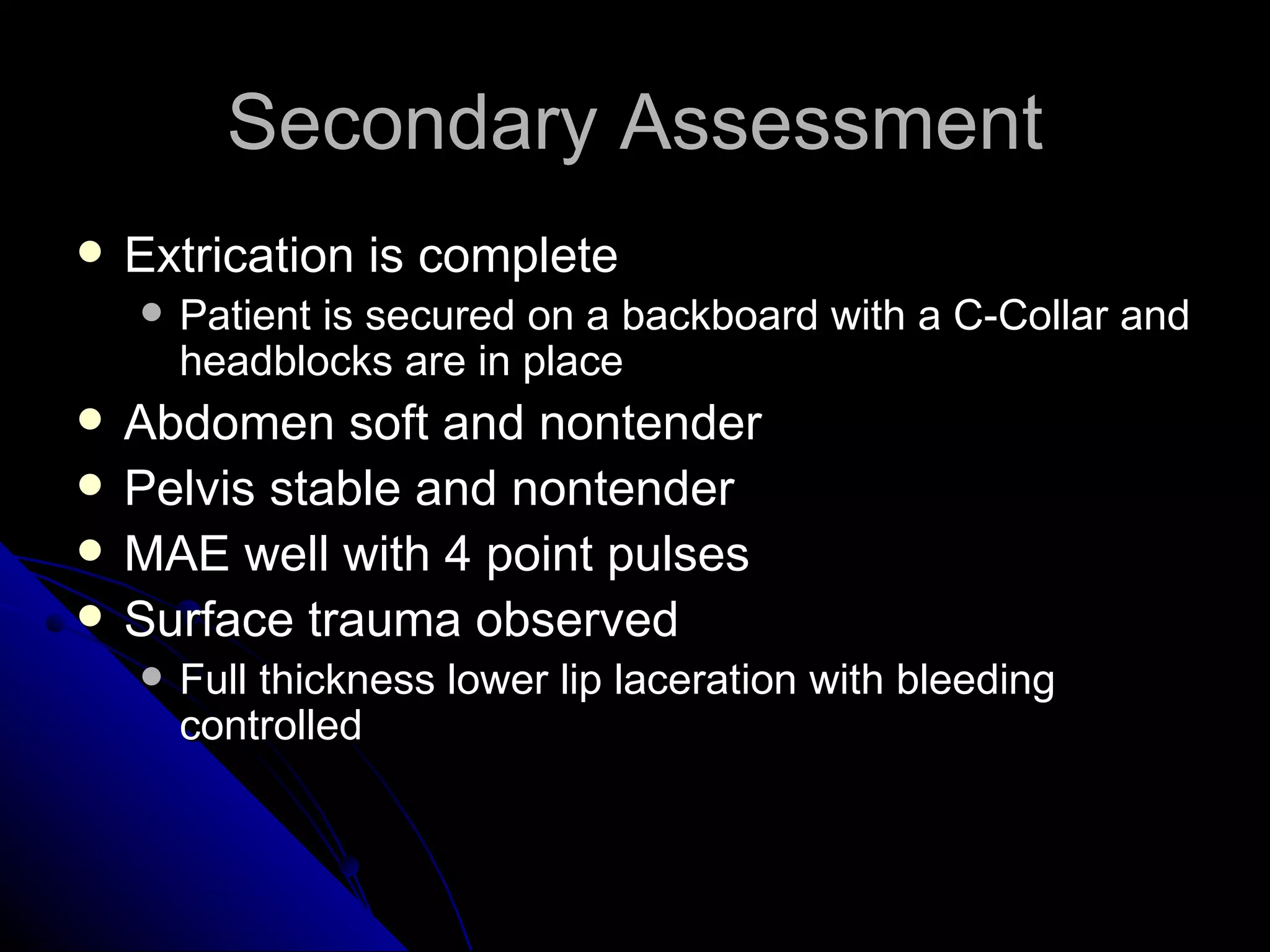 Secondary Assessment
   Extrication is complete
       Patient is secured on a backboard with a C-Collar and
        headblocks are in place
   Abdomen soft and nontender
   Pelvis stable and nontender
   MAE well with 4 point pulses
   Surface trauma observed
       Full thickness lower lip laceration with bleeding
        controlled
 