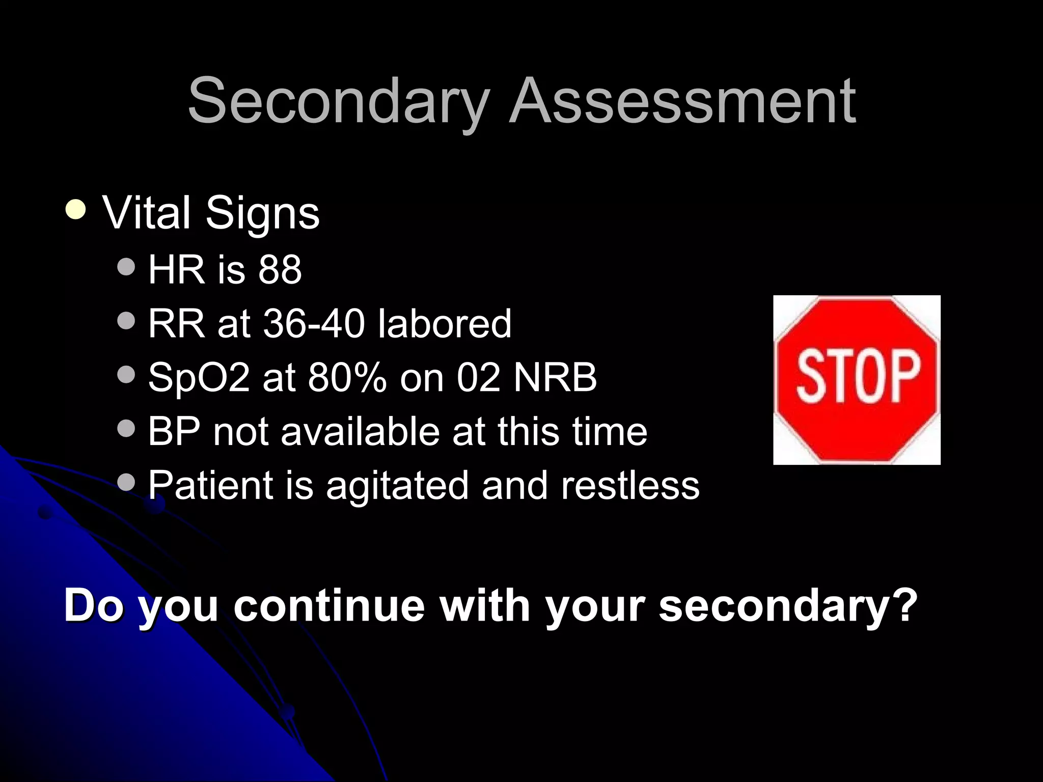 Secondary Assessment
   Vital Signs
     HR is 88
     RR at 36-40 labored
     SpO2 at 80% on 02 NRB
     BP not available at this time
     Patient is agitated and restless



Do you continue with your secondary?
 