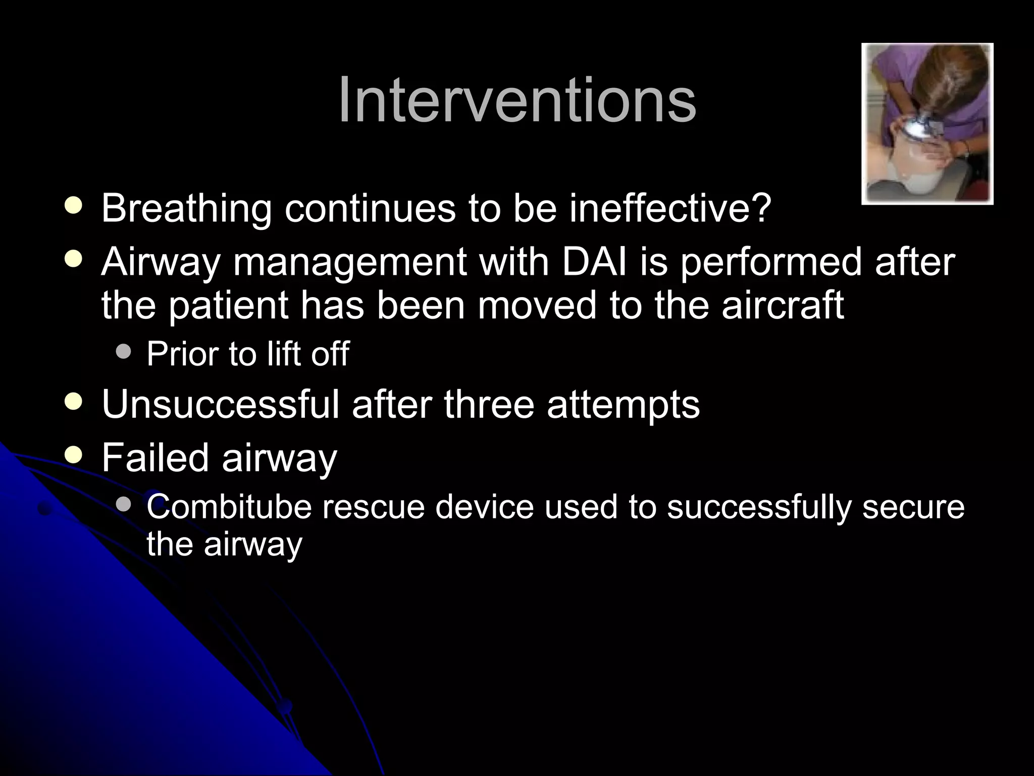 Interventions
   Breathing continues to be ineffective?
   Airway management with DAI is performed after
    the patient has been moved to the aircraft
       Prior to lift off
   Unsuccessful after three attempts
   Failed airway
       Combitube rescue device used to successfully secure
        the airway
 