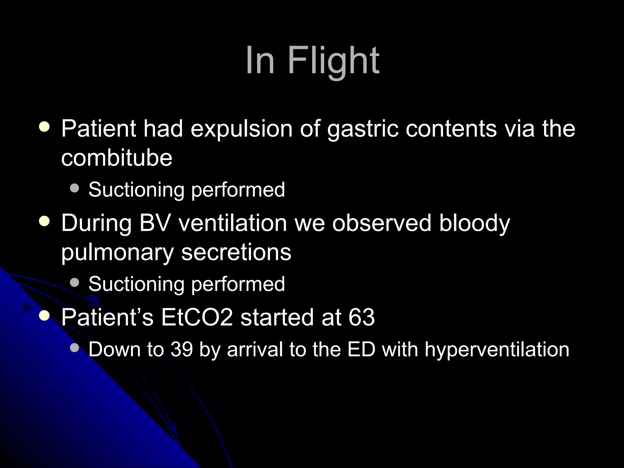 In Flight
   Patient had expulsion of gastric contents via the
    combitube
       Suctioning performed
   During BV ventilation we observed bloody
    pulmonary secretions
       Suctioning performed
   Patient’s EtCO2 started at 63
       Down to 39 by arrival to the ED with hyperventilation
 