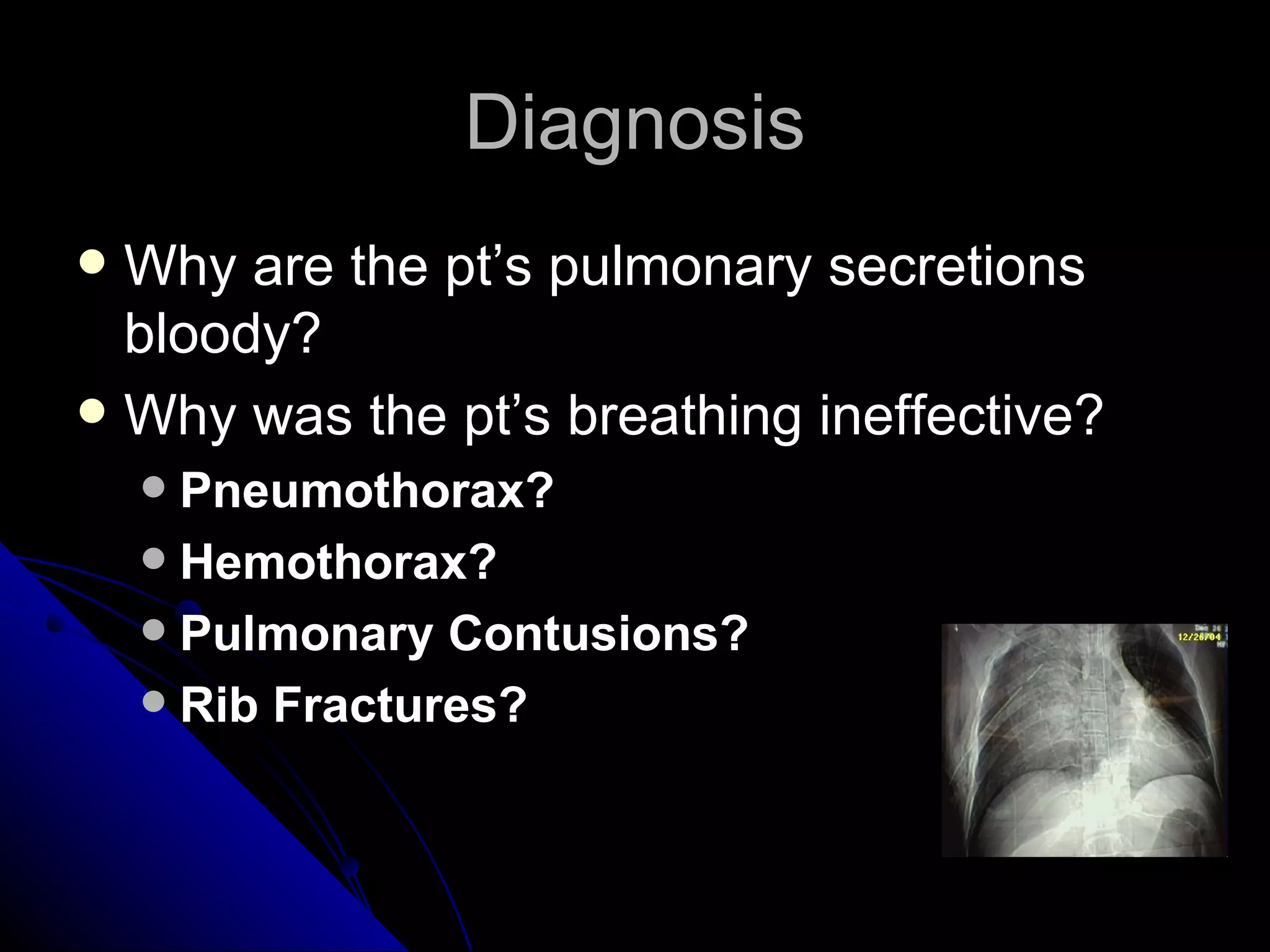 Diagnosis
 Why are the pt’s pulmonary secretions
  bloody?
 Why was the pt’s breathing ineffective?
     Pneumothorax?
     Hemothorax?
     Pulmonary Contusions?
     Rib Fractures?
 