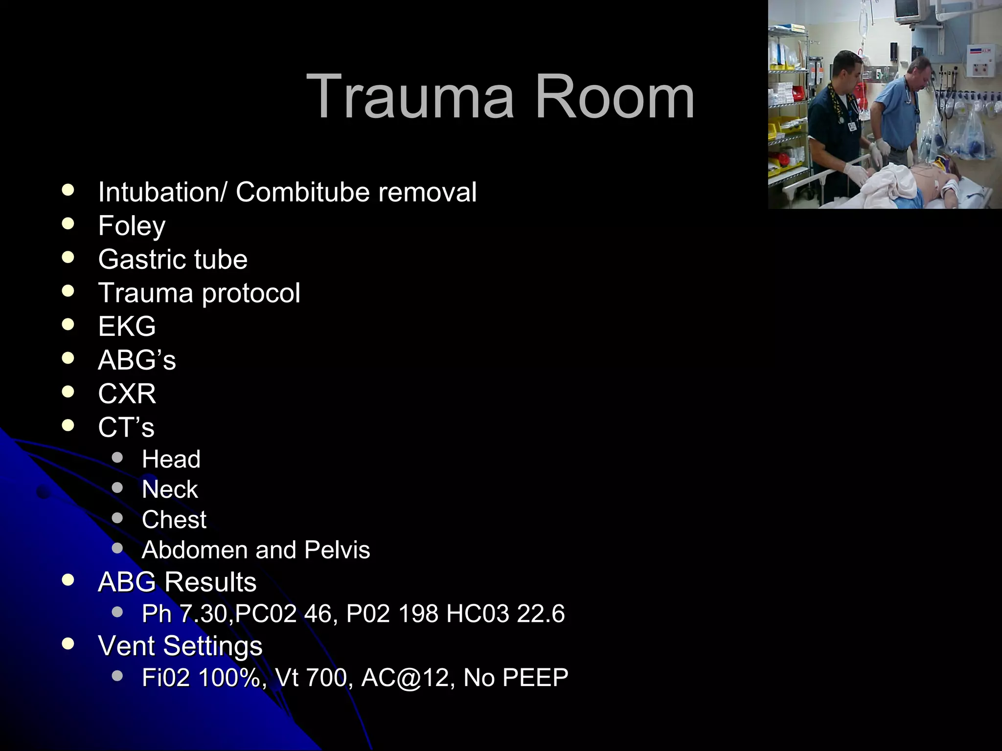 Trauma Room
   Intubation/ Combitube removal
   Foley
   Gastric tube
   Trauma protocol
   EKG
   ABG’s
   CXR
   CT’s
       Head
       Neck
       Chest
       Abdomen and Pelvis
   ABG Results
       Ph 7.30,PC02 46, P02 198 HC03 22.6
   Vent Settings
       Fi02 100%, Vt 700, AC@12, No PEEP
 