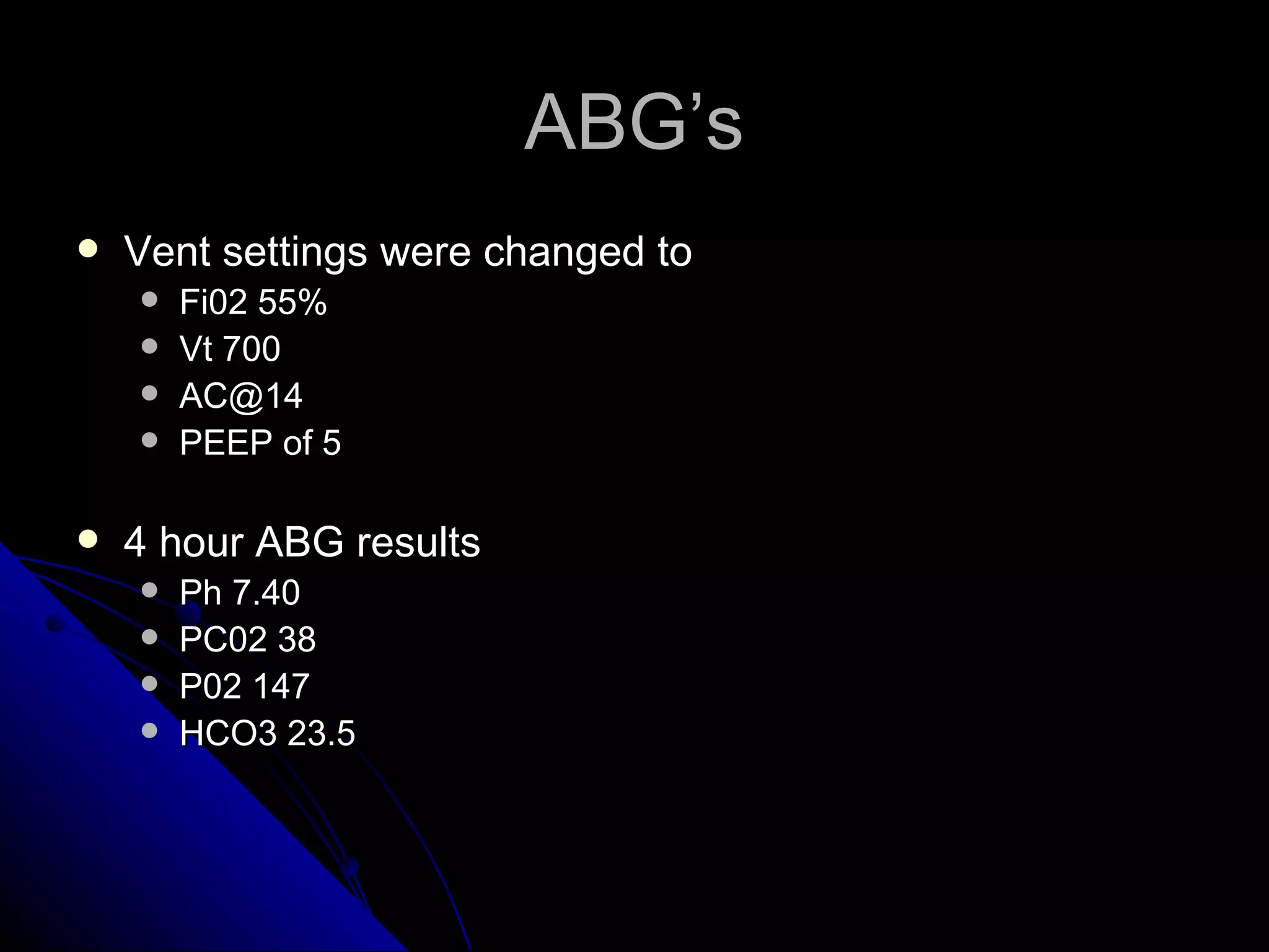 ABG’s
   Vent settings were changed to
       Fi02 55%
       Vt 700
       AC@14
       PEEP of 5

   4 hour ABG results
       Ph 7.40
       PC02 38
       P02 147
       HCO3 23.5
 