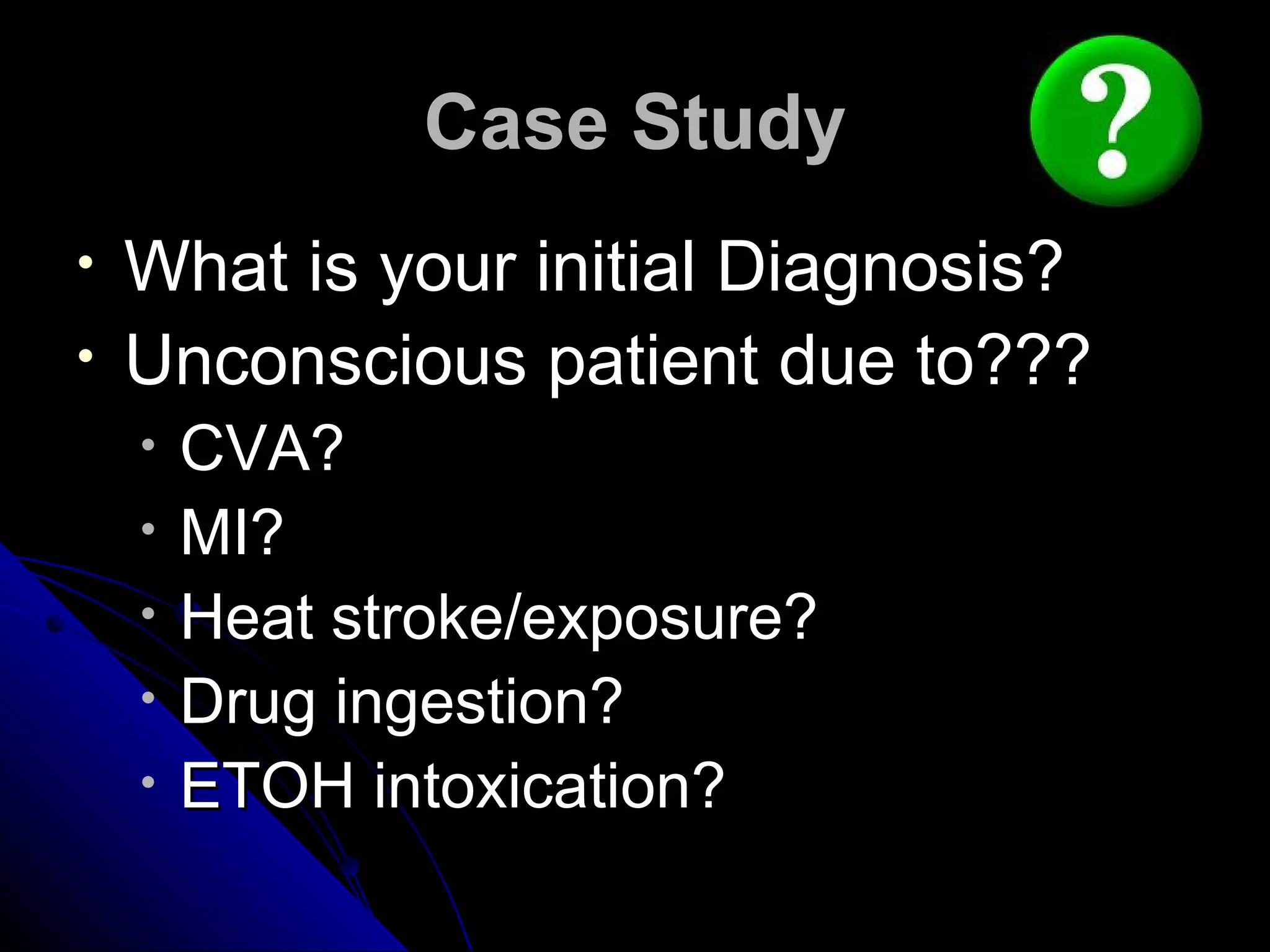 Case Study
•   What is your initial Diagnosis?
•   Unconscious patient due to???
    •   CVA?
    •   MI?
    •   Heat stroke/exposure?
    •   Drug ingestion?
    •   ETOH intoxication?
 