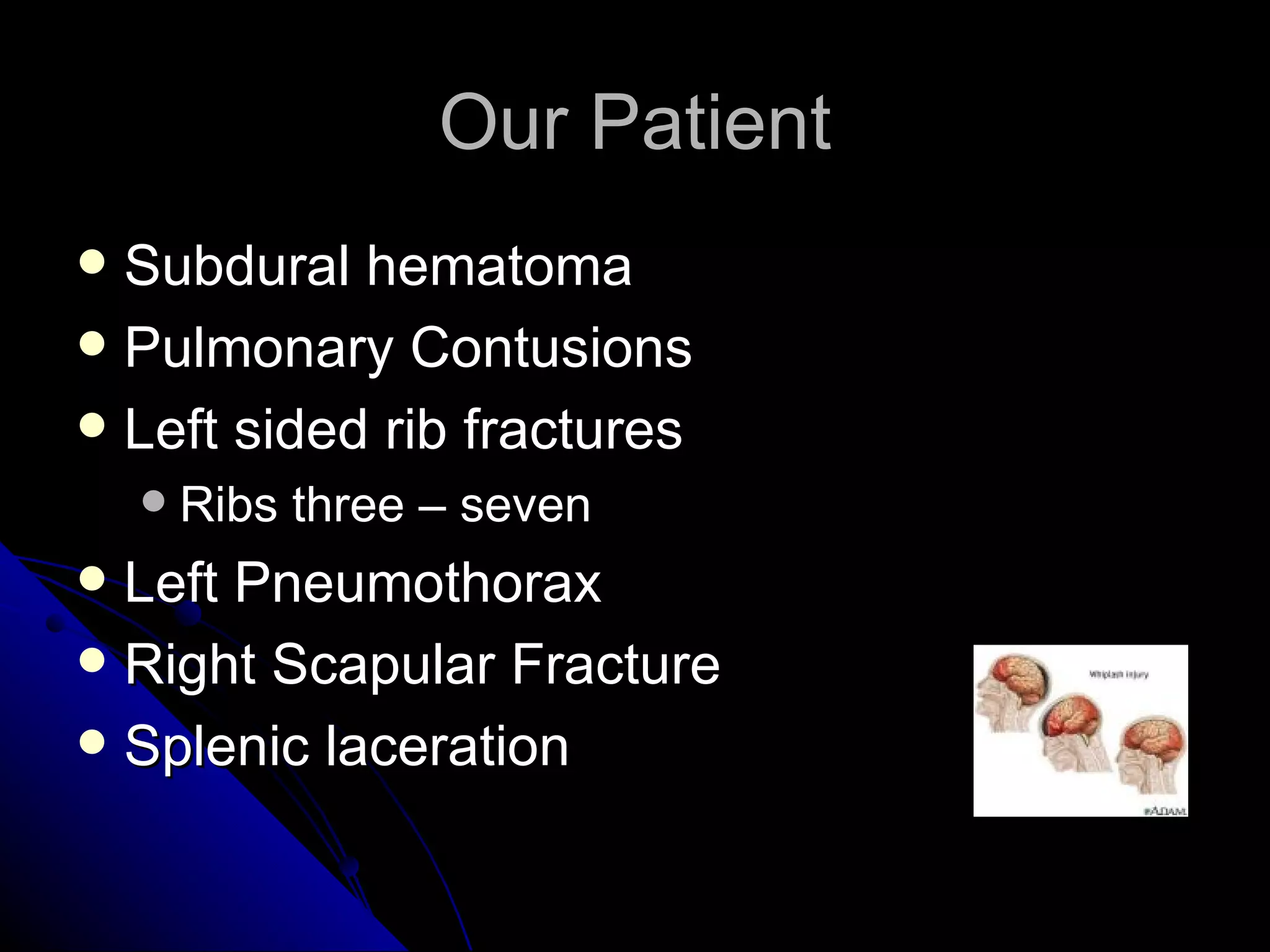Our Patient
 Subdural hematoma
 Pulmonary Contusions
 Left sided rib fractures
       Ribs three – seven
 Left Pneumothorax
 Right Scapular Fracture
 Splenic laceration
 