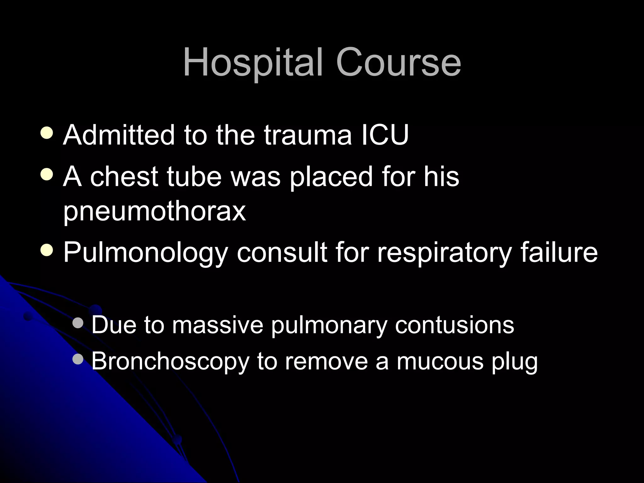 Hospital Course
 Admitted to the trauma ICU
 A chest tube was placed for his
  pneumothorax
 Pulmonology consult for respiratory failure


     Due to massive pulmonary contusions
     Bronchoscopy to remove a mucous plug
 