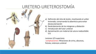 URETERO-URETEROSTOMÍA
a) Definición del sitio de lesión, movilizando el uréter
lesionado, conservando la adventicia para evitar
devascularización
b) Desbridamiento de los márgenes y dilatación
c) Introducción del tutor ureteral
d) Aproximación con material de sutura reabsorbible
5-0
Lesiones 2/3 superiores
complicaciones: filtraciones de orina, abscesos,
fistulas; estenosis ureteral
 