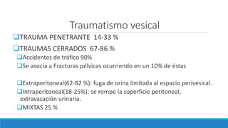 Traumatismo vesical
TRAUMA PENETRANTE 14-33 %
TRAUMAS CERRADOS 67-86 %
Accidentes de tráfico 90%
Se asocia a Fracturas pélvicas ocurriendo en un 10% de éstas
Extraperitoneal(62-82 %): fuga de orina limitada al espacio perivesical.
Intraperitoneal(18-25%): se rompe la superficie peritoneal,
extravasación urinaria.
MIXTAS 25 %
.
 