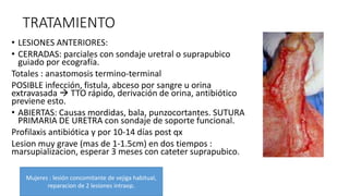 TRATAMIENTO
• LESIONES ANTERIORES:
• CERRADAS: parciales con sondaje uretral o suprapubico
guiado por ecografía.
Totales : anastomosis termino-terminal
POSIBLE infección, fistula, abceso por sangre u orina
extravasada  TTO rápido, derivación de orina, antibiótico
previene esto.
• ABIERTAS: Causas mordidas, bala, punzocortantes. SUTURA
PRIMARIA DE URETRA con sondaje de soporte funcional.
Profilaxis antibiótica y por 10-14 días post qx
Lesion muy grave (mas de 1-1.5cm) en dos tiempos :
marsupializacion, esperar 3 meses con cateter suprapubico.
Mujeres : lesión concomitante de vejiga habitual,
reparacion de 2 lesiones intraop.
 