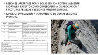• LESIONES URETRALES POR SI SOLAS NO SON POTENCIALMENTE
MORTALES, EXCEPTO COMO CONSECUENCIA DE ASOCIACION A
FRACTURAS PELVICAS Y LESIONES MULTIORGANICAS.
• MANEJO: EVALUACION Y TRATAMIENTO DE DEMAS LESIONES
PRIMERO.
 