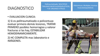 DIAGNOSTICO
• EVALUACION CLINICA:
1) Si es politraumatizado o policontuso
evaluar primero demás lesiones, TRATAR
PRIMERO posibles hemorragias y valorar
fracturas si las hay, ESTABILIZAR
HEMODINAMICAMENTE.
2) HC COMPLETA mas laboratorio e
IMÁGENES.
Politraumatizado: MULTIPLES
TRAUMAS MUSCULOESQUELETICOS,
Y DE ORGANOS VITALES
Policontuso: Multiples traumas
musculoesqueleticos
 