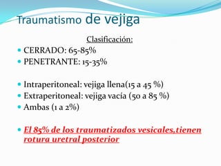 Traumatismo de vejigaLa vejiga es una víscera hueca, su capacidad varía, pero la transmisión de la presión es en toda las direcciones por igual.Es un órgano extraperitonealprotegido por el anillo pelviano que si se fractura puede dañar la vejiga.Si se aplica una fuerza en sentido antero-posterior y la vejiga esta llena puede romperse en su punto más débil, que es la CÚPULA( presión > 300 cm)Los traumatismos vesicales significativos son raros solo un 2% requieren cirugía.