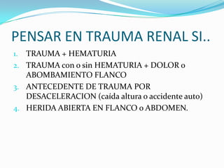 DIAGNOSTICOANAMNESIS: hora y escenario del incidente, antecedentes de intervenciones quirúrgicas renales, anomalías renales conocidas.EXPLORACIÓN FÍSICA: determinar si existen lesiones FUERA del aparatogenitourinario.LABORATORIO:Orina: hematuria ,hemoglogina y hematocritoseriados, creatinina.