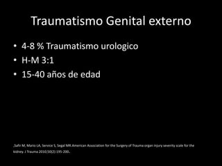 Traumatismo Genital externo
• 4-8 % Traumatismo urologico
• H-M 3:1
• 15-40 años de edad




,Safir M, Mario LA, Service S, Segal MR.American Association for the Surgery of Trauma organ injury severity scale for the
kidney. J Trauma 2010;50(2):195-200.
 