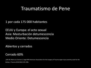 Traumatismo de Pene

1 por cada 175 000 habitantes

EEUU y Europa: el acto sexual
Asia: Masturbación detumescencia
Medio Oriente: Detumescencia

Abiertos y cerrados

Cerrado 60%
,Safir M, Mario LA, Service S, Segal MR.American Association for the Surgery of Trauma organ injury severity scale for the
kidney. J Trauma 2010;50(2):195-200.
 