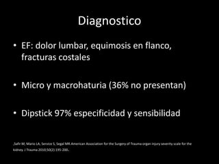 Diagnostico
• EF: dolor lumbar, equimosis en flanco,
  fracturas costales

• Micro y macrohaturia (36% no presentan)

• Dipstick 97% especificidad y sensibilidad

,Safir M, Mario LA, Service S, Segal MR.American Association for the Surgery of Trauma organ injury severity scale for the
kidney. J Trauma 2010;50(2):195-200.
 